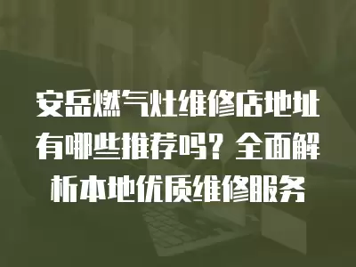 安岳燃气灶维修店地址有哪些推荐吗？全面解析本地优质维修服务