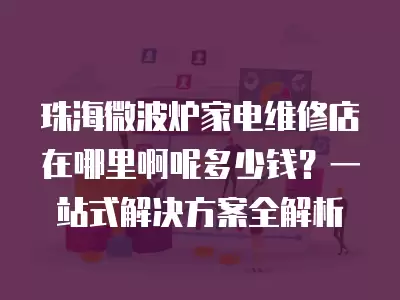 珠海微波炉家电维修店在哪里啊呢多少钱？一站式解决方案全解析