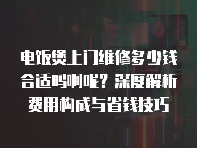 电饭煲上门维修多少钱合适吗啊呢？深度解析费用构成与省钱技巧