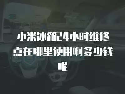 小米冰箱24小时维修点在哪里使用啊多少钱呢