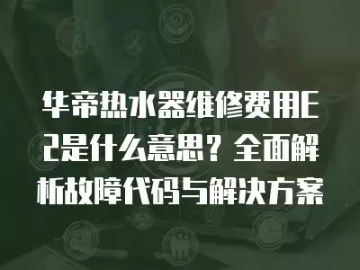 华帝热水器维修费用E2是什么意思？全面解析故障代码与解决方案