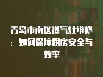 青岛市南区燃气灶维修：如何保障厨房安全与效率