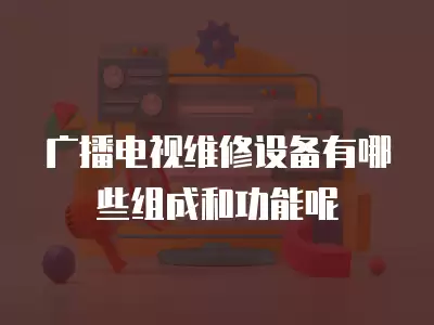 广播电视维修设备有哪些组成和功能呢