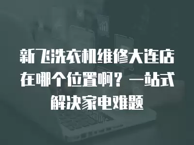 新飞洗衣机维修大连店在哪个位置啊？一站式解决家电难题