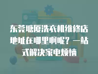 东莞塘厦洗衣机维修店地址在哪里啊呢？一站式解决家电烦恼