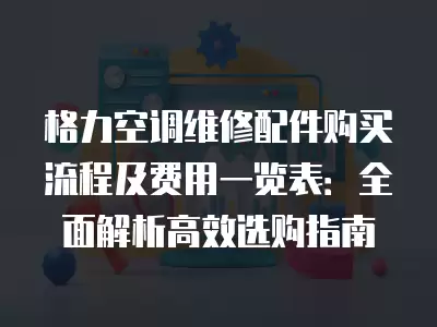 格力空调维修配件购买流程及费用一览表：全面解析高效选购指南