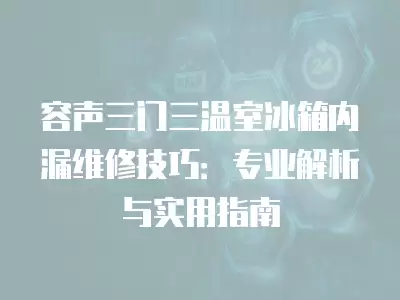 容声三门三温室冰箱内漏维修技巧：专业解析与实用指南
