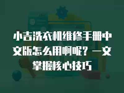 小吉洗衣机维修手册中文版怎么用啊呢？一文掌握核心技巧
