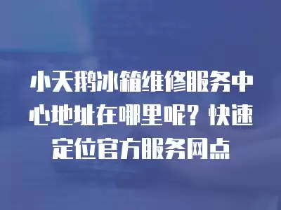 小天鹅冰箱维修服务中心地址在哪里呢？快速定位官方服务网点