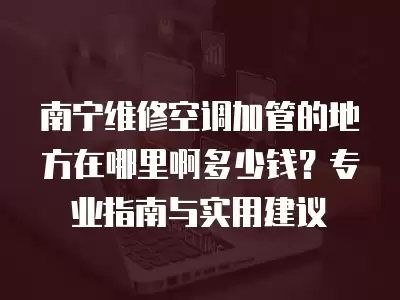 南宁维修空调加管的地方在哪里啊多少钱？专业指南与实用建议
