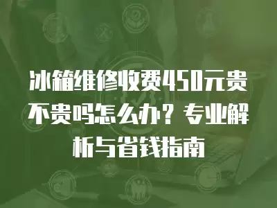 冰箱维修收费450元贵不贵吗怎么办？专业解析与省钱指南