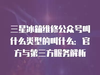 三星冰箱维修公众号叫什么类型的叫什么：官方与第三方服务解析