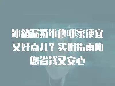 冰箱漏氟维修哪家便宜又好点儿？实用指南助您省钱又安心