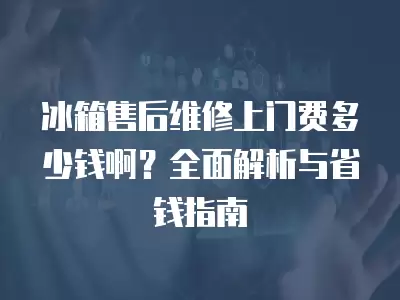 冰箱售后维修上门费多少钱啊？全面解析与省钱指南