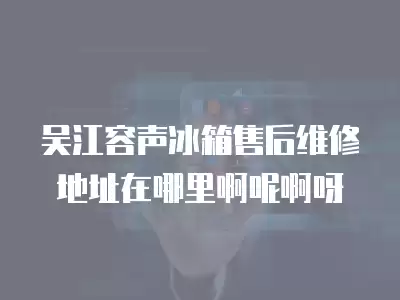 吴江容声冰箱售后维修地址在哪里啊呢啊呀
