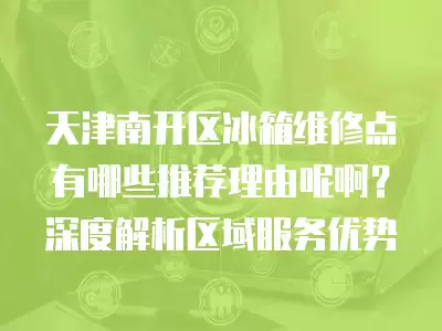 天津南开区冰箱维修点有哪些推荐理由呢啊？深度解析区域服务优势