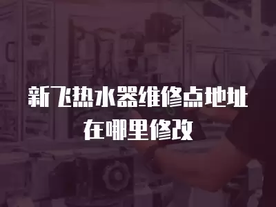 新飞热水器维修点地址在哪里修改