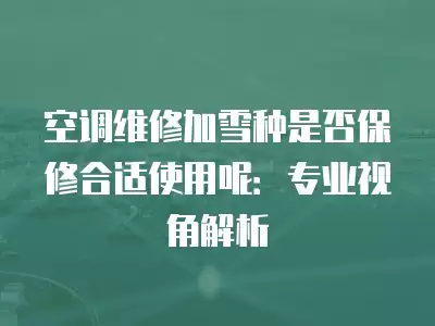 空调维修加雪种是否保修合适使用呢：专业视角解析