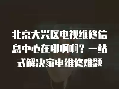 北京大兴区电视维修信息中心在哪啊啊？一站式解决家电维修难题