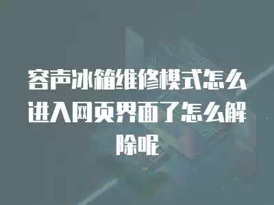 容声冰箱维修模式怎么进入网页界面了怎么解除呢