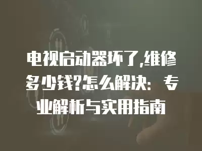 电视启动器坏了,维修多少钱?怎么解决：专业解析与实用指南