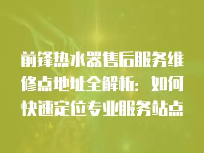 前锋热水器售后服务维修点地址全解析：如何快速定位专业服务站点