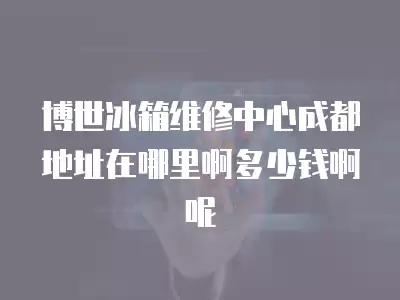 博世冰箱维修中心成都地址在哪里啊多少钱啊呢