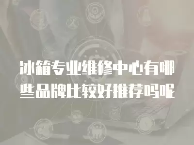 冰箱专业维修中心有哪些品牌比较好推荐吗呢