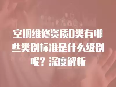 空调维修资质D类有哪些类别标准是什么级别呢？深度解析