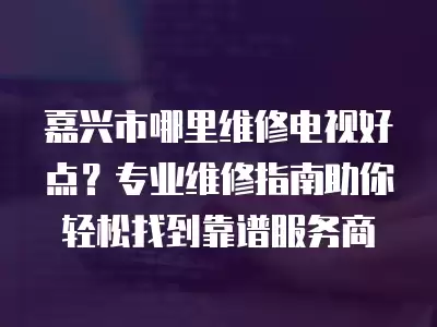 嘉兴市哪里维修电视好点？专业维修指南助你轻松找到靠谱服务商