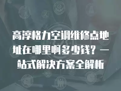 高淳格力空调维修点地址在哪里啊多少钱？一站式解决方案全解析