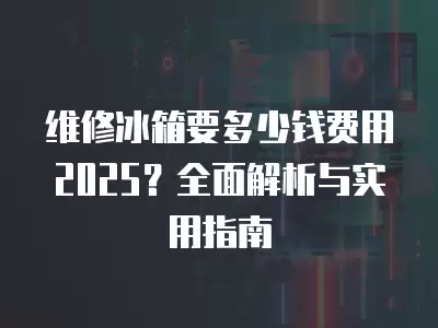 维修冰箱要多少钱费用2025？全面解析与实用指南