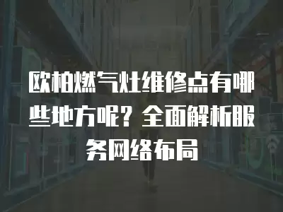 欧柏燃气灶维修点有哪些地方呢？全面解析服务网络布局