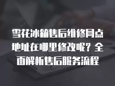 雪花冰箱售后维修网点地址在哪里修改呢？全面解析售后服务流程
