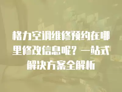 格力空调维修预约在哪里修改信息呢？一站式解决方案全解析