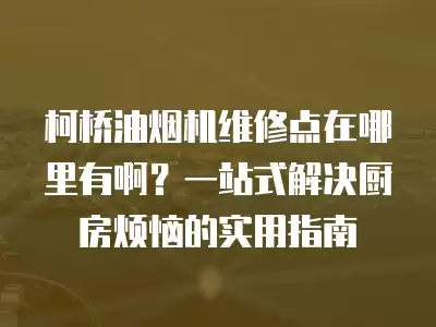 柯桥油烟机维修点在哪里有啊？一站式解决厨房烦恼的实用指南
