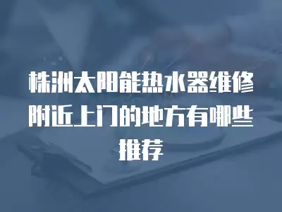 株洲太阳能热水器维修附近上门的地方有哪些推荐