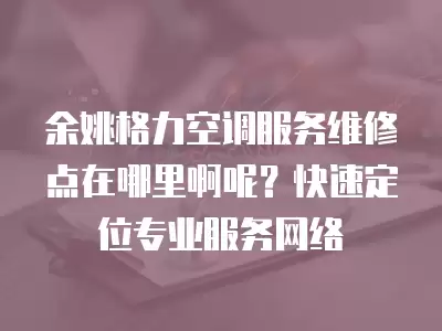 余姚格力空调服务维修点在哪里啊呢？快速定位专业服务网络