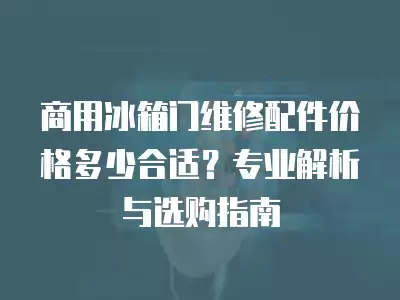 商用冰箱门维修配件价格多少合适？专业解析与选购指南