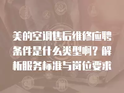 美的空调售后维修应聘条件是什么类型啊？解析服务标准与岗位要求