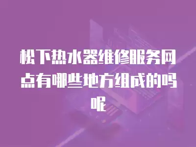松下热水器维修服务网点有哪些地方组成的吗呢