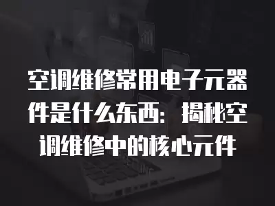 空调维修常用电子元器件是什么东西：揭秘空调维修中的核心元件