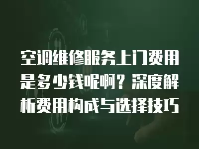 空调维修服务上门费用是多少钱呢啊？深度解析费用构成与选择技巧