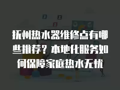 抚州热水器维修点有哪些推荐？本地化服务如何保障家庭热水无忧