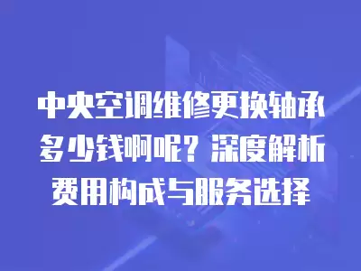 中央空调维修更换轴承多少钱啊呢？深度解析费用构成与服务选择