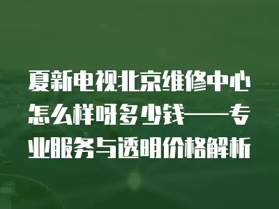 夏新电视北京维修中心怎么样呀多少钱——专业服务与透明价格解析