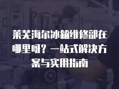 莱芜海尔冰箱维修部在哪里呀？一站式解决方案与实用指南