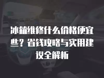 冰箱维修什么价格便宜些？省钱攻略与实用建议全解析