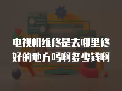 电视机维修是去哪里修好的地方吗啊多少钱啊