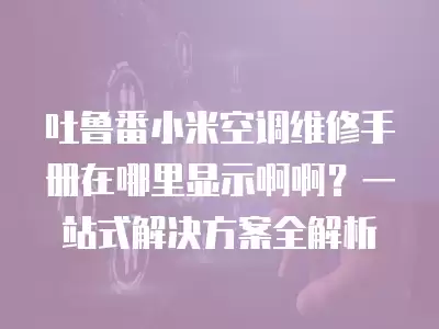 吐鲁番小米空调维修手册在哪里显示啊啊？一站式解决方案全解析